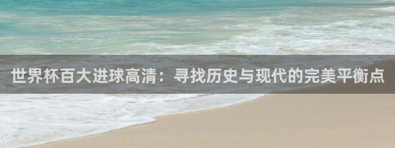 世界杯欧洲区预选赛：世界杯百大进球高清：寻找历史与现代的完美平衡点